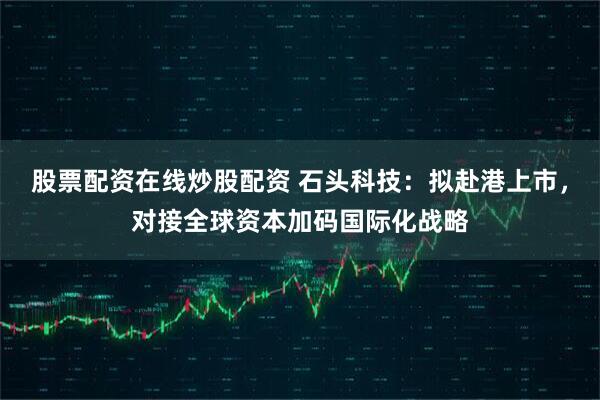 股票配资在线炒股配资 石头科技：拟赴港上市，对接全球资本加码国际化战略