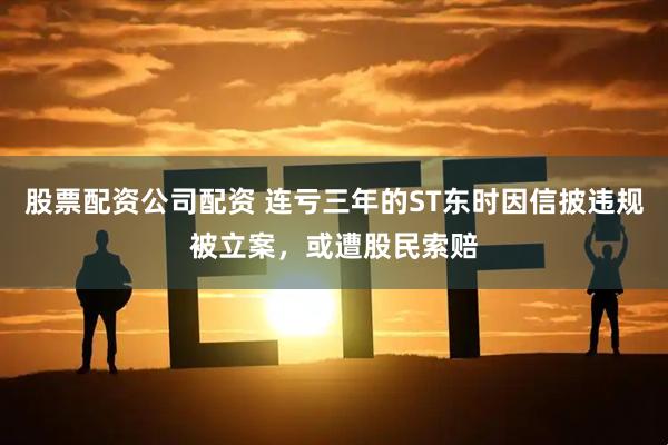 股票配资公司配资 连亏三年的ST东时因信披违规被立案，或遭股民索赔