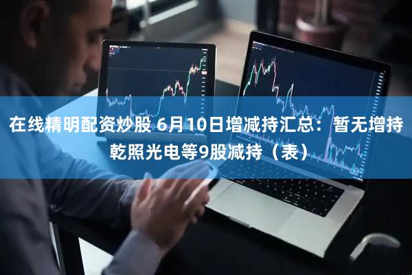 在线精明配资炒股 6月10日增减持汇总：暂无增持 乾照光电等9股减持（表）