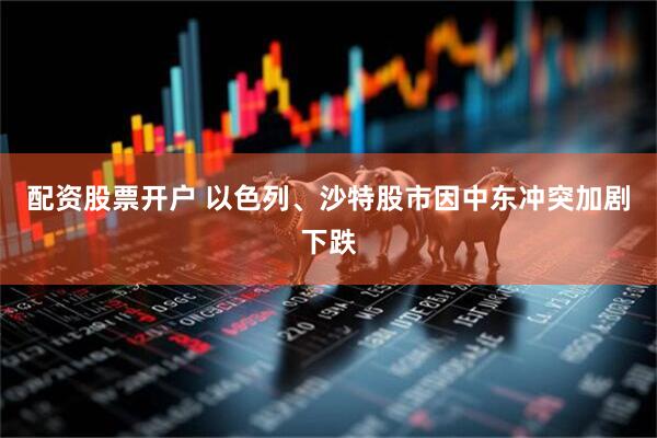 配资股票开户 以色列、沙特股市因中东冲突加剧下跌