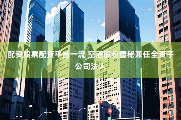 配资股票配资平台一流 空港股份董秘兼任全资子公司法人