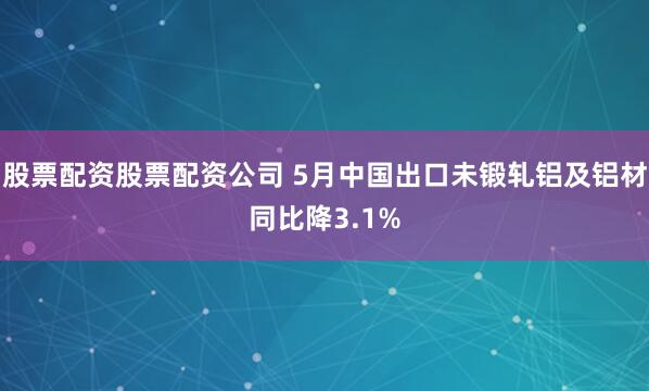 股票配资股票配资公司 5月中国出口未锻轧铝及铝材同比降3.1%