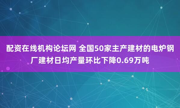 配资在线机构论坛网 全国50家主产建材的电炉钢厂建材日均产量环比下降0.69万吨
