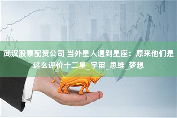 武汉股票配资公司 当外星人遇到星座：原来他们是这么评价十二星_宇宙_思维_梦想