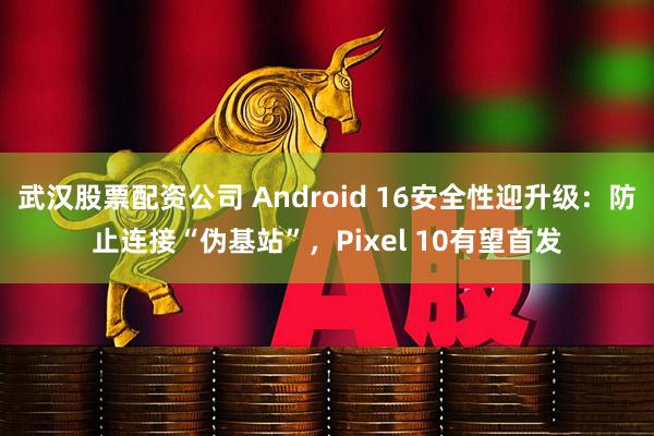 武汉股票配资公司 Android 16安全性迎升级：防止连接“伪基站”，Pixel 10有望首发
