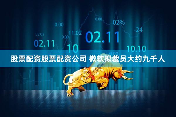 股票配资股票配资公司 微软拟裁员大约九千人