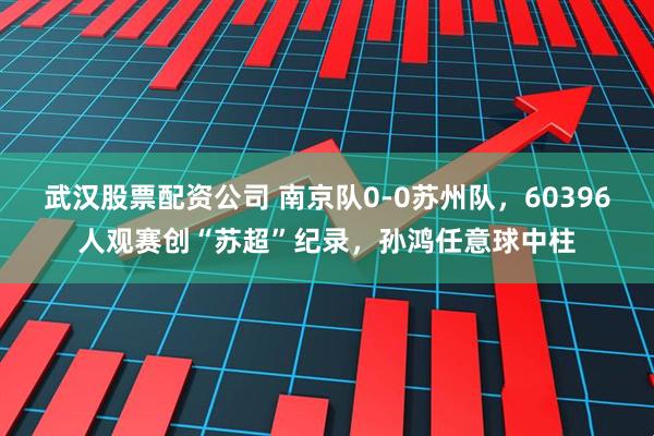 武汉股票配资公司 南京队0-0苏州队，60396人观赛创“苏超”纪录，孙鸿任意球中柱