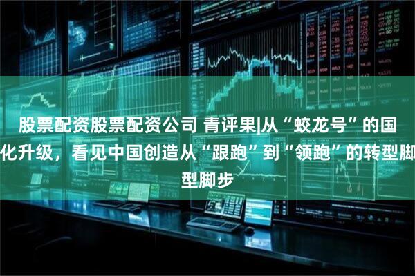 股票配资股票配资公司 青评果|从“蛟龙号”的国产化升级，看见中国创造从“跟跑”到“领跑”的转型脚步