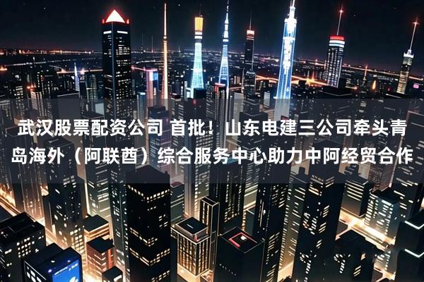 武汉股票配资公司 首批！山东电建三公司牵头青岛海外（阿联酋）综合服务中心助力中阿经贸合作