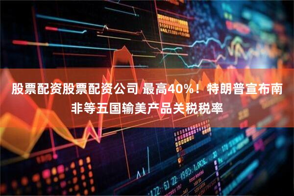 股票配资股票配资公司 最高40%！特朗普宣布南非等五国输美产品关税税率
