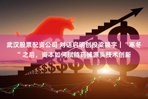 武汉股票配资公司 对话启明创投梁颕宇｜“寒冬”之后，资本如何赋能药械源头技术创新