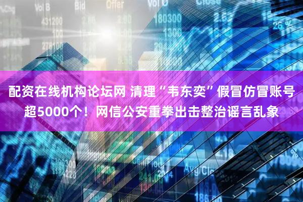 配资在线机构论坛网 清理“韦东奕”假冒仿冒账号超5000个！网信公安重拳出击整治谣言乱象