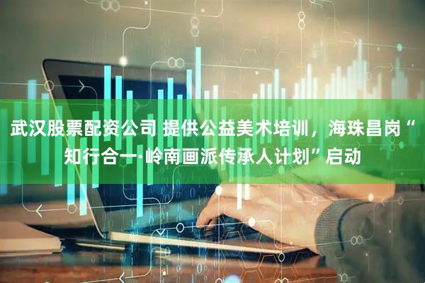 武汉股票配资公司 提供公益美术培训，海珠昌岗“知行合一·岭南画派传承人计划”启动