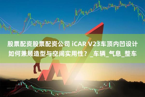 股票配资股票配资公司 iCAR V23车顶内凹设计如何兼顾造型与空间实用性？_车辆_气息_整车