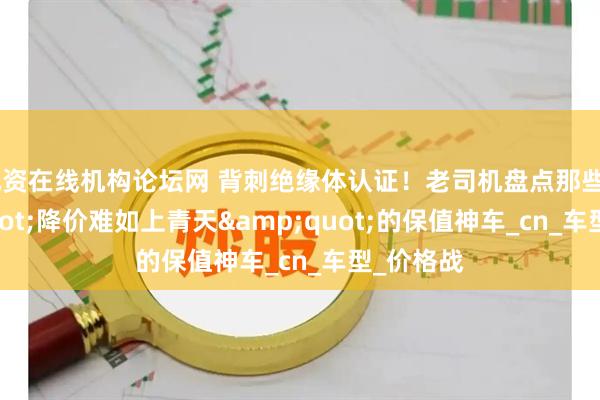 配资在线机构论坛网 背刺绝缘体认证！老司机盘点那些&quot;降价难如上青天&quot;的保值神车_cn_车型_价格战