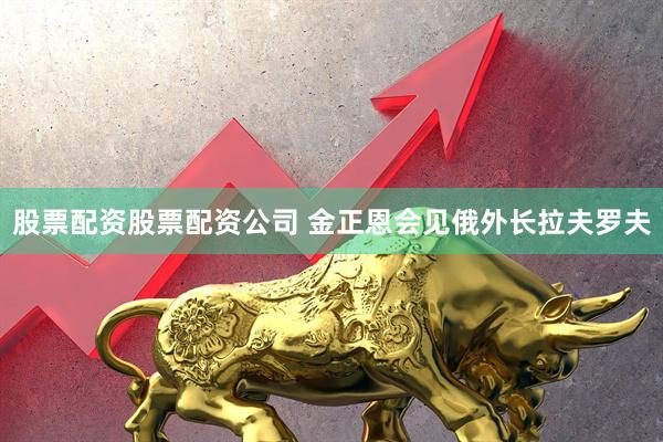 股票配资股票配资公司 金正恩会见俄外长拉夫罗夫