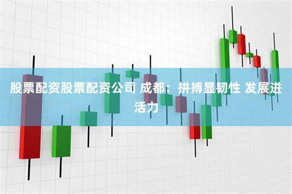 股票配资股票配资公司 成都：拼搏显韧性 发展迸活力