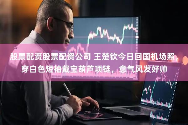 股票配资股票配资公司 王楚钦今日回国机场照，穿白色短袖戴宝葫芦项链，意气风发好帅