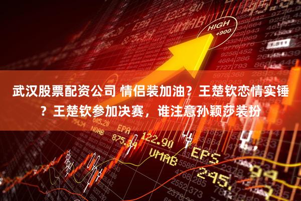 武汉股票配资公司 情侣装加油？王楚钦恋情实锤？王楚钦参加决赛，谁注意孙颖莎装扮