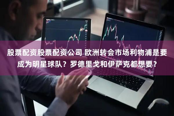 股票配资股票配资公司 欧洲转会市场利物浦是要成为明星球队？罗德里戈和伊萨克都想要？
