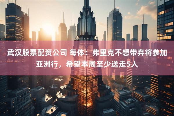 武汉股票配资公司 每体：弗里克不想带弃将参加亚洲行，希望本周至少送走5人