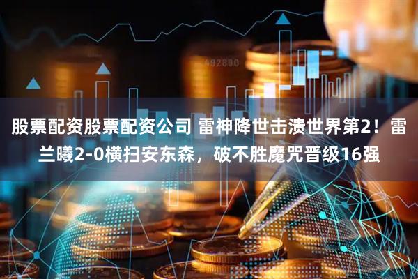 股票配资股票配资公司 雷神降世击溃世界第2！雷兰曦2-0横扫安东森，破不胜魔咒晋级16强