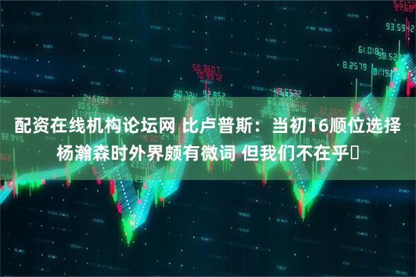 配资在线机构论坛网 比卢普斯：当初16顺位选择杨瀚森时外界颇有微词 但我们不在乎✊