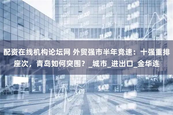 配资在线机构论坛网 外贸强市半年竞速：十强重排座次，青岛如何突围？_城市_进出口_金华连