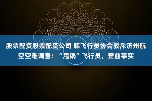 股票配资股票配资公司 韩飞行员协会驳斥济州航空空难调查：“甩锅”飞行员，歪曲事实