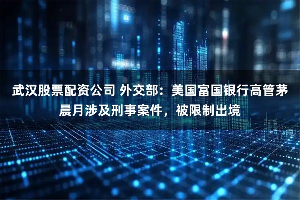 武汉股票配资公司 外交部：美国富国银行高管茅晨月涉及刑事案件，被限制出境