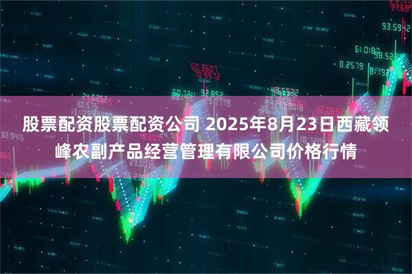 股票配资股票配资公司 2025年8月23日西藏领峰农副产品经营管理有限公司价格行情