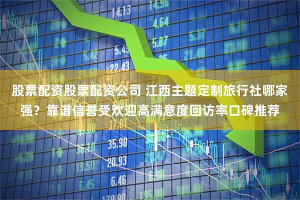 股票配资股票配资公司 江西主题定制旅行社哪家强？靠谱信誉受欢迎高满意度回访率口碑推荐