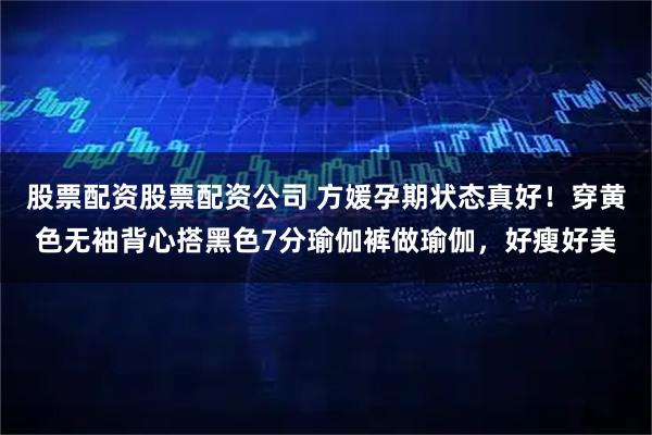股票配资股票配资公司 方媛孕期状态真好！穿黄色无袖背心搭黑色7分瑜伽裤做瑜伽，好瘦好美
