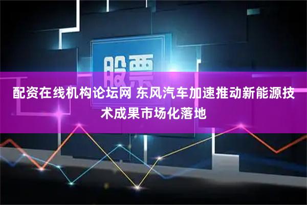 配资在线机构论坛网 东风汽车加速推动新能源技术成果市场化落地