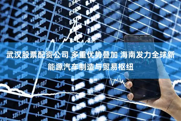 武汉股票配资公司 多重优势叠加 海南发力全球新能源汽车制造与贸易枢纽
