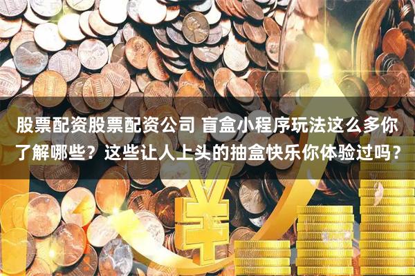 股票配资股票配资公司 盲盒小程序玩法这么多你了解哪些？这些让人上头的抽盒快乐你体验过吗？