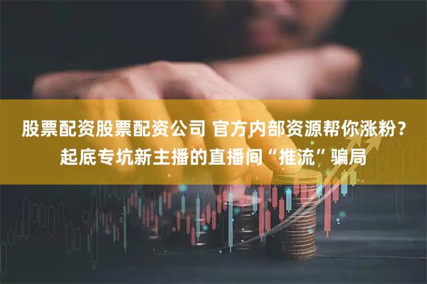 股票配资股票配资公司 官方内部资源帮你涨粉？起底专坑新主播的直播间“推流”骗局