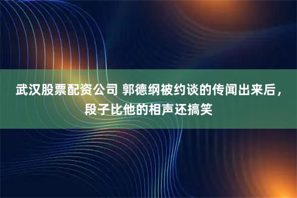 武汉股票配资公司 郭德纲被约谈的传闻出来后，段子比他的相声还搞笑