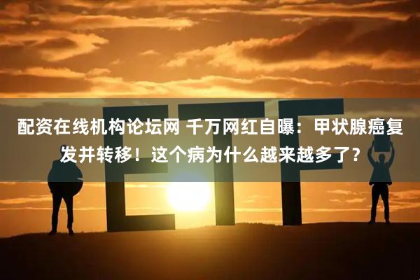 配资在线机构论坛网 千万网红自曝：甲状腺癌复发并转移！这个病为什么越来越多了？