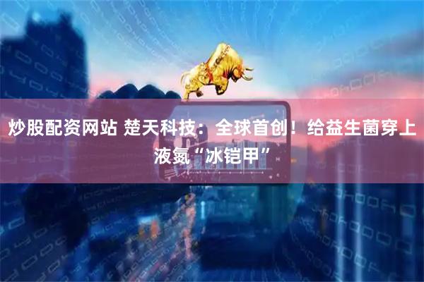 炒股配资网站 楚天科技：全球首创！给益生菌穿上液氮“冰铠甲”