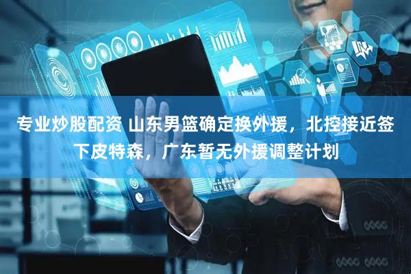 专业炒股配资 山东男篮确定换外援，北控接近签下皮特森，广东暂无外援调整计划