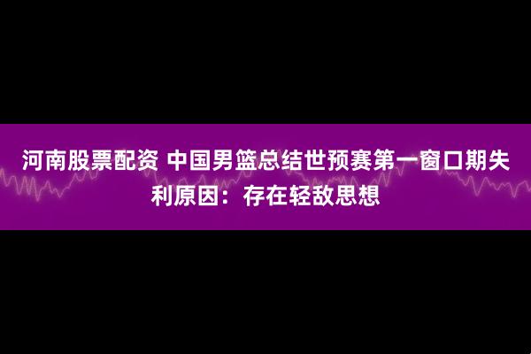 河南股票配资 中国男篮总结世预赛第一窗口期失利原因：存在轻敌思想