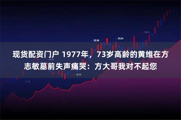 现货配资门户 1977年，73岁高龄的黄维在方志敏墓前失声痛哭：方大哥我对不起您