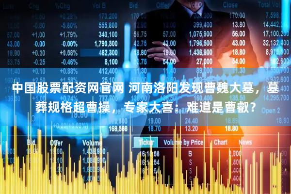 中国股票配资网官网 河南洛阳发现曹魏大墓，墓葬规格超曹操，专家大喜：难道是曹叡？