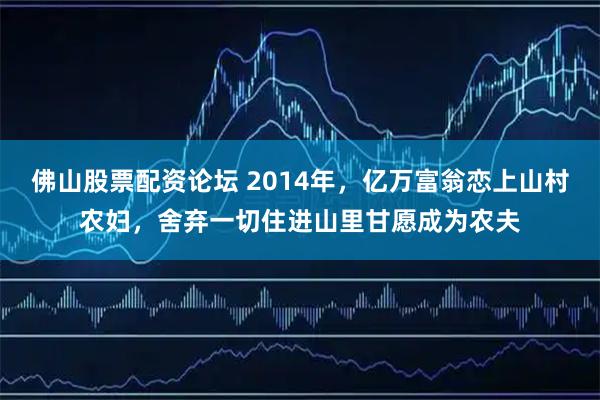 佛山股票配资论坛 2014年，亿万富翁恋上山村农妇，舍弃一切住进山里甘愿成为农夫